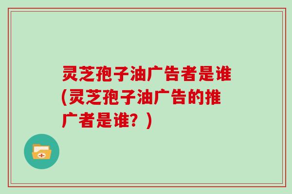 灵芝孢子油广告者是谁(灵芝孢子油广告的推广者是谁？)