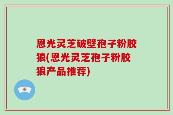 恩光灵芝破壁孢子粉胶狼(恩光灵芝孢子粉胶狼产品推荐)