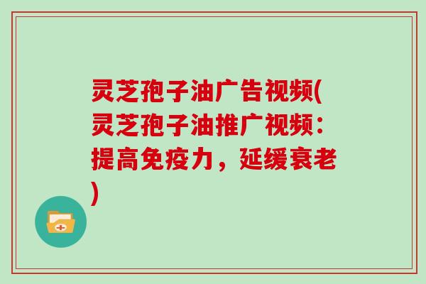 灵芝孢子油广告视频(灵芝孢子油推广视频：提高免疫力，延缓)