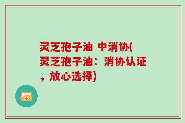 灵芝孢子油 中消协(灵芝孢子油：消协认证，放心选择)