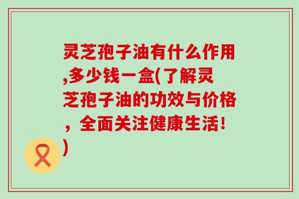 灵芝孢子油有什么作用,多少钱一盒(了解灵芝孢子油的功效与价格，全面关注健康生活！)