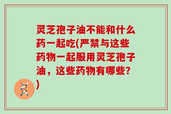 灵芝孢子油不能和什么药一起吃(严禁与这些一起服用灵芝孢子油，这些有哪些？)