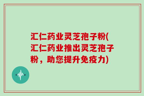 汇仁药业灵芝孢子粉(汇仁药业推出灵芝孢子粉，助您提升免疫力)