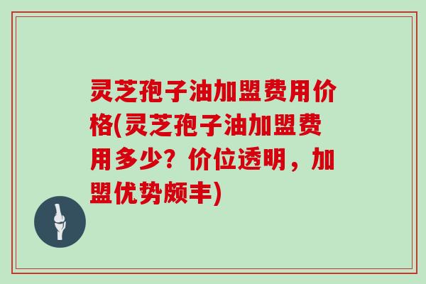 灵芝孢子油加盟费用价格(灵芝孢子油加盟费用多少？价位透明，加盟优势颇丰)