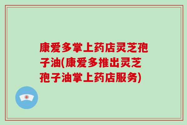 康爱多掌上药店灵芝孢子油(康爱多推出灵芝孢子油掌上药店服务)