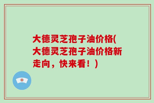 大德灵芝孢子油价格(大德灵芝孢子油价格新走向，快来看！)