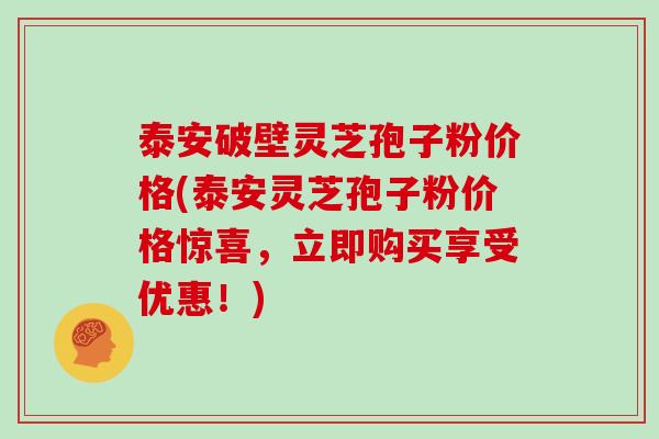 泰安破壁灵芝孢子粉价格(泰安灵芝孢子粉价格惊喜，立即购买享受优惠！)