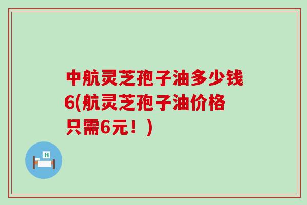 中航灵芝孢子油多少钱6(航灵芝孢子油价格只需6元！)