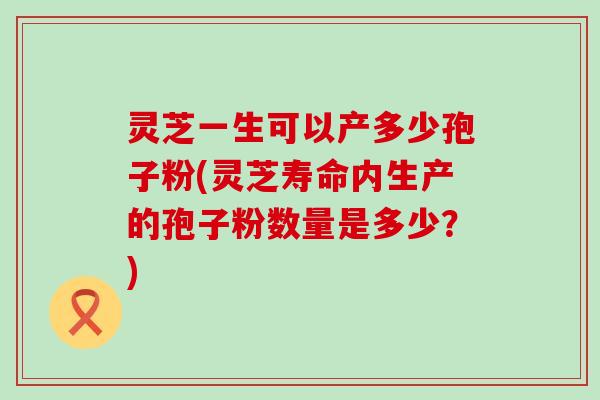 灵芝一生可以产多少孢子粉(灵芝寿命内生产的孢子粉数量是多少？)