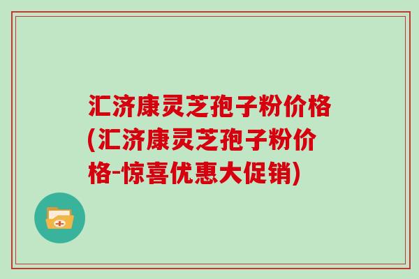 汇济康灵芝孢子粉价格(汇济康灵芝孢子粉价格-惊喜优惠大促销)