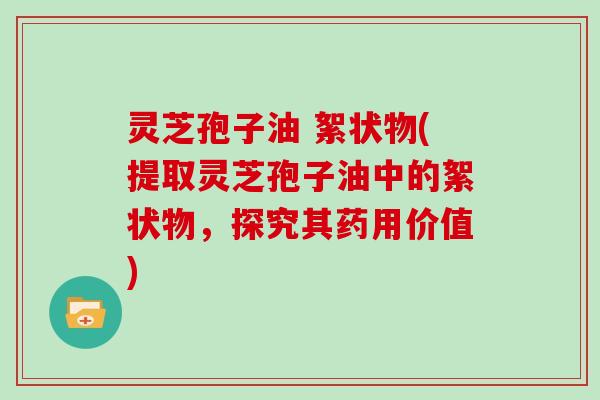 灵芝孢子油 絮状物(提取灵芝孢子油中的絮状物，探究其药用价值)