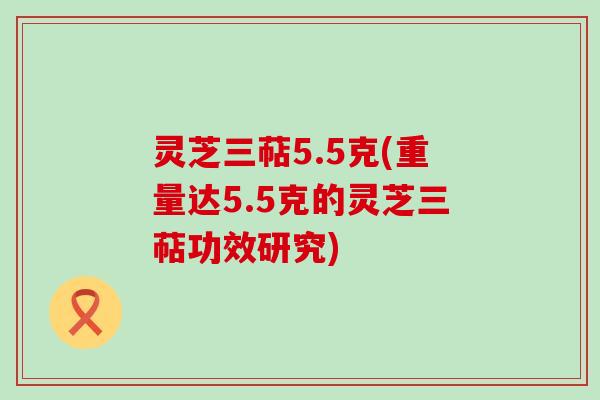 灵芝三萜5.5克(重量达5.5克的灵芝三萜功效研究)