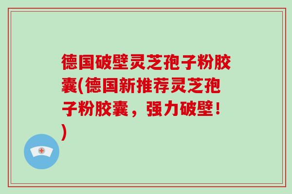 德国破壁灵芝孢子粉胶囊(德国新推荐灵芝孢子粉胶囊，强力破壁！)