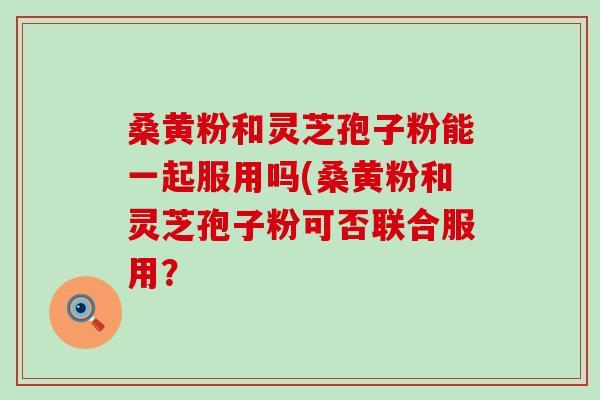 桑黄粉和灵芝孢子粉能一起服用吗(桑黄粉和灵芝孢子粉可否联合服用？