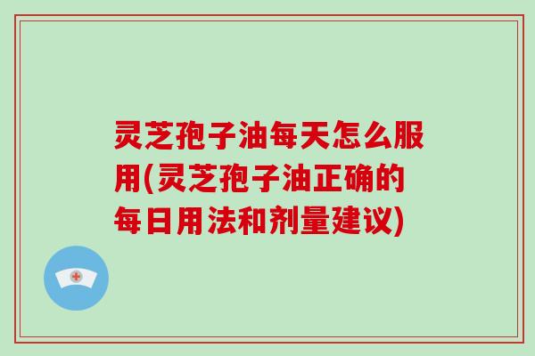 灵芝孢子油每天怎么服用(灵芝孢子油正确的每日用法和剂量建议)