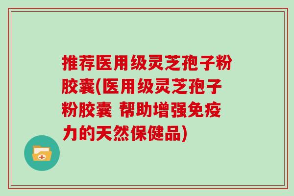 推荐医用级灵芝孢子粉胶囊(医用级灵芝孢子粉胶囊 帮助增强免疫力的天然保健品)