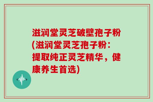 滋润堂灵芝破壁孢子粉(滋润堂灵芝孢子粉：提取纯正灵芝精华，健康养生首选)