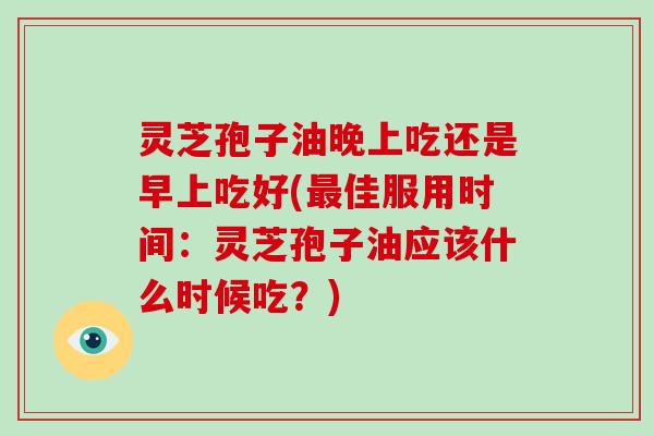 灵芝孢子油晚上吃还是早上吃好(佳服用时间：灵芝孢子油应该什么时候吃？)