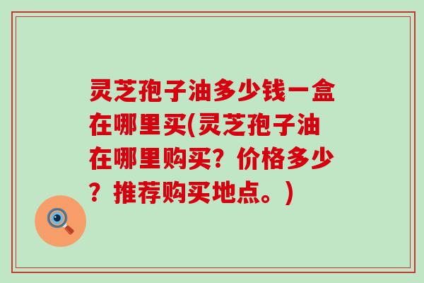 灵芝孢子油多少钱一盒在哪里买(灵芝孢子油在哪里购买？价格多少？推荐购买地点。)