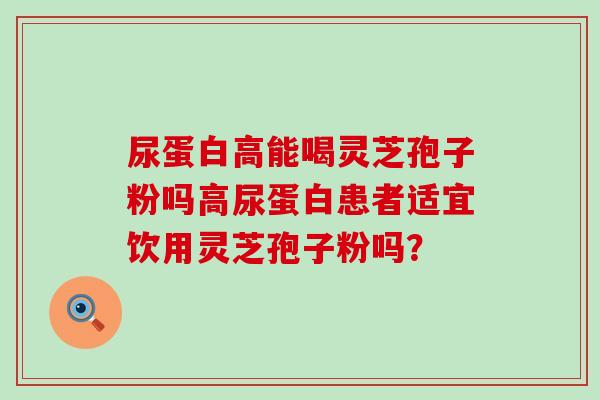 尿蛋白高能喝灵芝孢子粉吗高尿蛋白患者适宜饮用灵芝孢子粉吗？