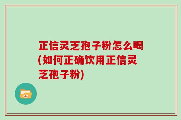 正信灵芝孢子粉怎么喝(如何正确饮用正信灵芝孢子粉)