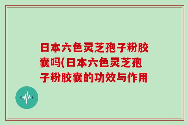 日本六色灵芝孢子粉胶囊吗(日本六色灵芝孢子粉胶囊的功效与作用