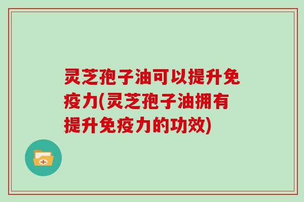 灵芝孢子油可以提升免疫力(灵芝孢子油拥有提升免疫力的功效)