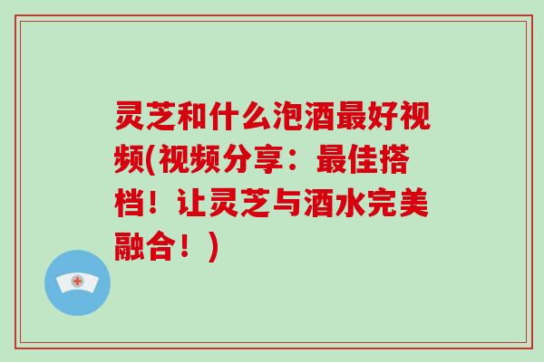 灵芝和什么泡酒好视频(视频分享：佳搭档！让灵芝与酒水完美融合！)