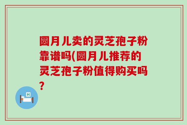 圆月儿卖的灵芝孢子粉靠谱吗(圆月儿推荐的灵芝孢子粉值得购买吗？