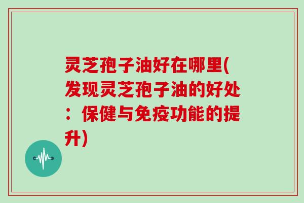 灵芝孢子油好在哪里(发现灵芝孢子油的好处：保健与免疫功能的提升)