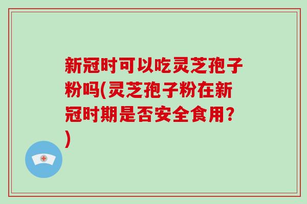 新冠时可以吃灵芝孢子粉吗(灵芝孢子粉在新冠时期是否安全食用？)