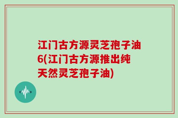 江门古方源灵芝孢子油6(江门古方源推出纯天然灵芝孢子油)