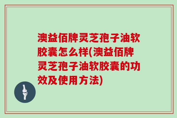 澳益佰牌灵芝孢子油软胶囊怎么样(澳益佰牌灵芝孢子油软胶囊的功效及使用方法)