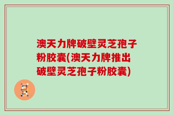 澳天力牌破壁灵芝孢子粉胶囊(澳天力牌推出破壁灵芝孢子粉胶囊)