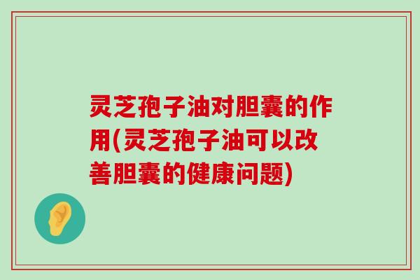 灵芝孢子油对胆囊的作用(灵芝孢子油可以改善胆囊的健康问题)