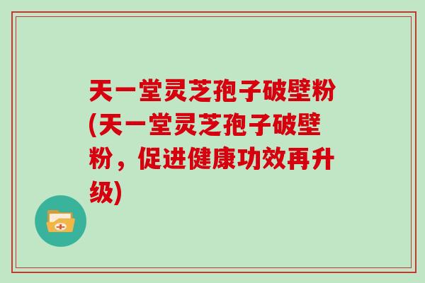 天一堂灵芝孢子破壁粉(天一堂灵芝孢子破壁粉，促进健康功效再升级)