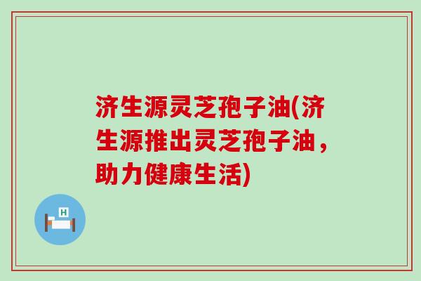 济生源灵芝孢子油(济生源推出灵芝孢子油，助力健康生活)