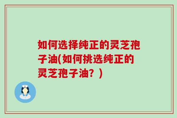 如何选择纯正的灵芝孢子油(如何挑选纯正的灵芝孢子油？)