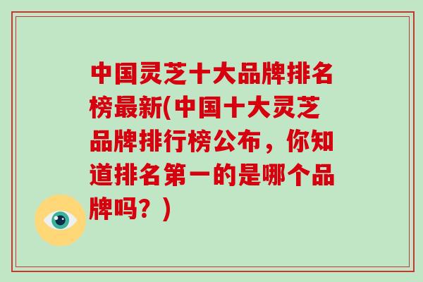 中国灵芝十大品牌排名榜新(中国十大灵芝品牌排行榜公布，你知道排名第一的是哪个品牌吗？)