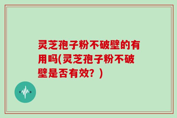 灵芝孢子粉不破壁的有用吗(灵芝孢子粉不破壁是否有效？)