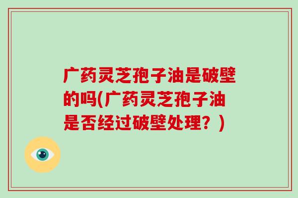 广药灵芝孢子油是破壁的吗(广药灵芝孢子油是否经过破壁处理？)