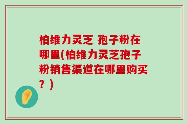 柏维力灵芝 孢子粉在哪里(柏维力灵芝孢子粉销售渠道在哪里购买？)