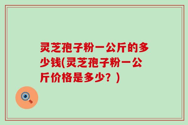 灵芝孢子粉一公斤的多少钱(灵芝孢子粉一公斤价格是多少？)