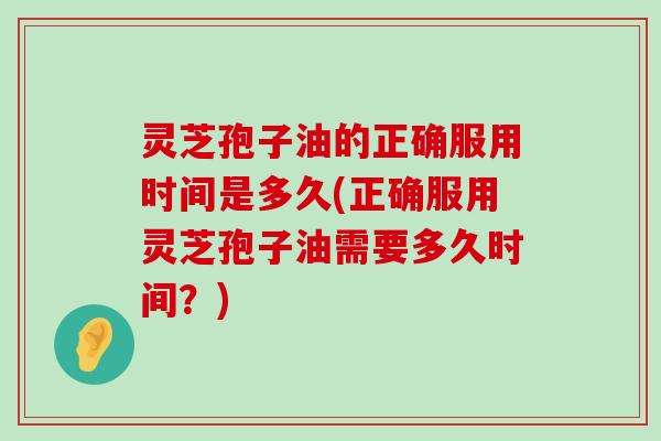 灵芝孢子油的正确服用时间是多久(正确服用灵芝孢子油需要多久时间？)