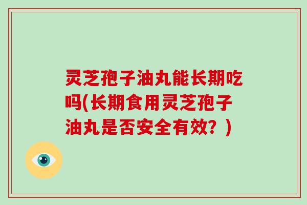 灵芝孢子油丸能长期吃吗(长期食用灵芝孢子油丸是否安全有效？)