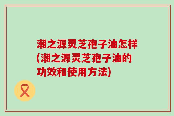 潮之源灵芝孢子油怎样(潮之源灵芝孢子油的功效和使用方法)