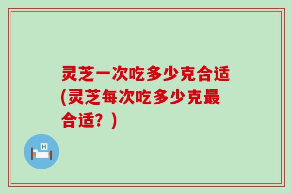 灵芝一次吃多少克合适(灵芝每次吃多少克合适？)