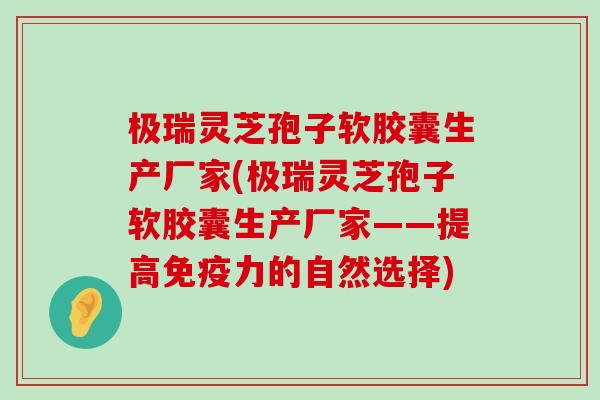 极瑞灵芝孢子软胶囊生产厂家(极瑞灵芝孢子软胶囊生产厂家——提高免疫力的自然选择)