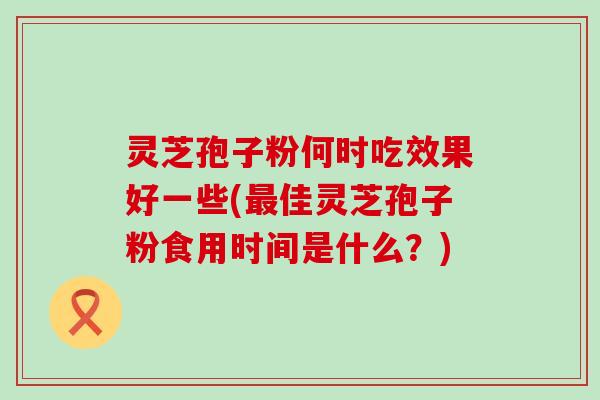 灵芝孢子粉何时吃效果好一些(佳灵芝孢子粉食用时间是什么？)