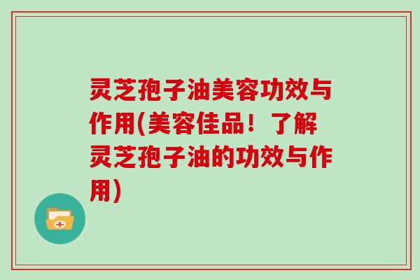 灵芝孢子油美容功效与作用(美容佳品！了解灵芝孢子油的功效与作用)